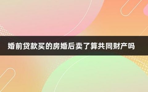 婚前贷款买的房婚后卖了算共同财产吗(婚前买的房子婚后卖掉再买房)