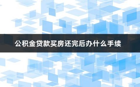 公积金贷款买房还完后办什么手续(住房公积金还款的注意事项有哪些)