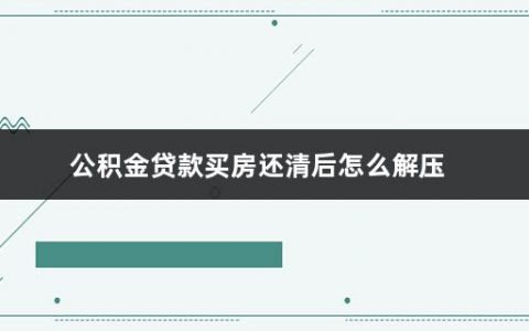 公积金贷款买房还清后怎么解压(用住房公积金贷款买房后怎么还款)