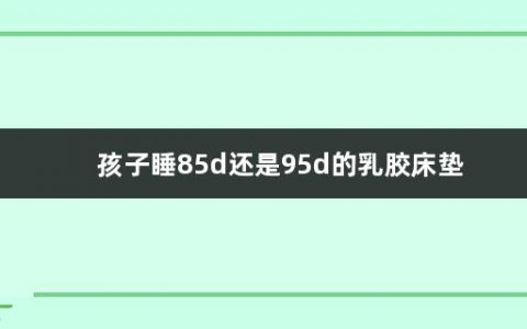 孩子睡85d还是95d的乳胶床垫(买乳胶床垫的注意事项有哪些)