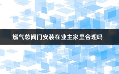 燃气总阀门安装在业主家里合理吗(燃气管道安装规范是怎样的)