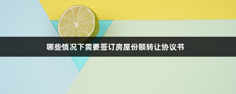 哪些情况下需要签订房屋份额转让协议书