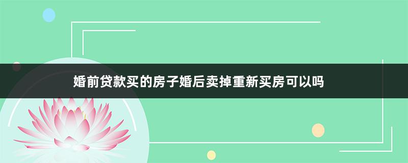 婚前贷款买的房子婚后卖掉重新买房可以吗